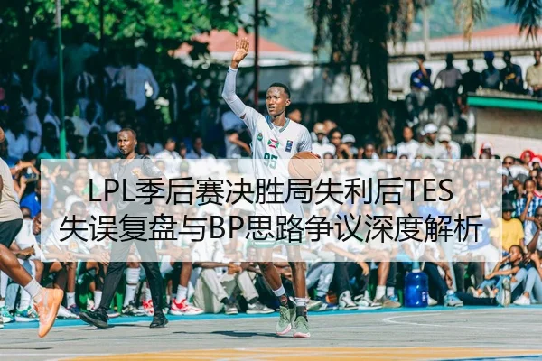 LPL季后赛决胜局失利后TES失误复盘与BP思路争议深度解析